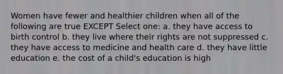 Women have fewer and healthier children when all of the following are true EXCEPT Select one: a. they have access to birth control b. they live where their rights are not suppressed c. they have access to medicine and health care d. they have little education e. the cost of a child's education is high