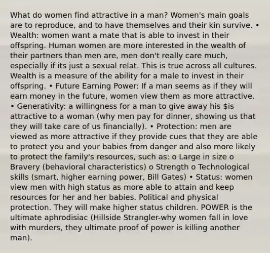 What do women find attractive in a man? Women's main goals are to reproduce, and to have themselves and their kin survive. • Wealth: women want a mate that is able to invest in their offspring. Human women are more interested in the wealth of their partners than men are, men don't really care much, especially if its just a sexual relat. This is true across all cultures. Wealth is a measure of the ability for a male to invest in their offspring. • Future Earning Power: If a man seems as if they will earn money in the future, women view them as more attractive. • Generativity: a willingness for a man to give away his is attractive to a woman (why men pay for dinner, showing us that they will take care of us financially). • Protection: men are viewed as more attractive if they provide cues that they are able to protect you and your babies from danger and also more likely to protect the family's resources, such as: o Large in size o Bravery (behavioral characteristics) o Strength o Technological skills (smart, higher earning power, Bill Gates) • Status: women view men with high status as more able to attain and keep resources for her and her babies. Political and physical protection. They will make higher status children. POWER is the ultimate aphrodisiac (Hillside Strangler-why women fall in love with murders, they ultimate proof of power is killing another man).