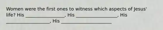 Women were the first ones to witness which aspects of Jesus' life? His _________________, His __________________, His ___________________, His ______________________