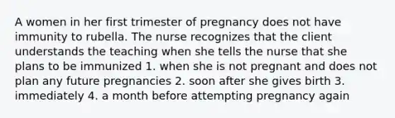 A women in her first trimester of pregnancy does not have immunity to rubella. The nurse recognizes that the client understands the teaching when she tells the nurse that she plans to be immunized 1. when she is not pregnant and does not plan any future pregnancies 2. soon after she gives birth 3. immediately 4. a month before attempting pregnancy again