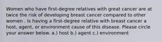 Women who have first-degree relatives with great cancer are at twice the risk of developing breast cancer compared to other women . Is having a first-degree relative with breast cancer a host, agent, or environment cause of this disease. Please circle your answer below. a.) host b.) agent c.) environment