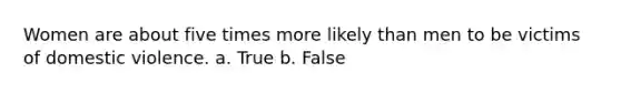 Women are about five times more likely than men to be victims of domestic violence. a. True b. False