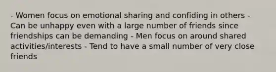 - Women focus on emotional sharing and confiding in others - Can be unhappy even with a large number of friends since friendships can be demanding - Men focus on around shared activities/interests - Tend to have a small number of very close friends