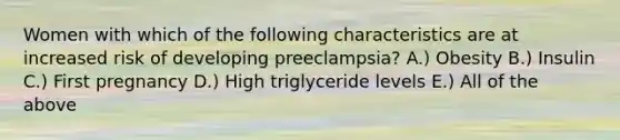 Women with which of the following characteristics are at increased risk of developing preeclampsia? A.) Obesity B.) Insulin C.) First pregnancy D.) High triglyceride levels E.) All of the above