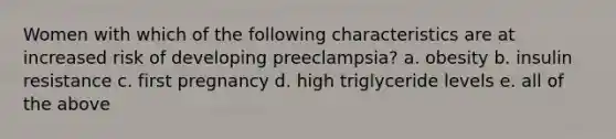 Women with which of the following characteristics are at increased risk of developing preeclampsia? a. obesity b. insulin resistance c. first pregnancy d. high triglyceride levels e. all of the above