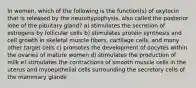 In women, which of the following is the function(s) of oxytocin that is released by the neurohypophysis, also called the posterior lobe of the pituitary gland? a) stimulates the secretion of estrogens by follicular cells b) stimulates protein synthesis and cell growth in skeletal muscle fibers, cartilage cells, and many other target cells c) promotes the development of oocytes within the ovaries of mature women d) stimulates the production of milk e) stimulates the contractions of smooth muscle cells in the uterus and myoepithelial cells surrounding the secretory cells of the mammary glands