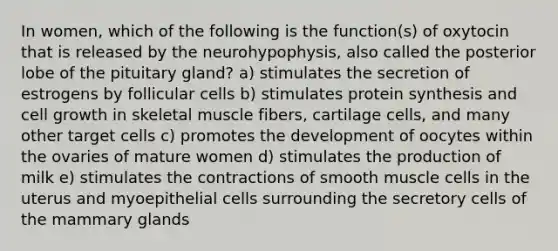 In women, which of the following is the function(s) of oxytocin that is released by the neurohypophysis, also called the posterior lobe of the pituitary gland? a) stimulates the secretion of estrogens by follicular cells b) stimulates protein synthesis and cell growth in skeletal muscle fibers, cartilage cells, and many other target cells c) promotes the development of oocytes within the ovaries of mature women d) stimulates the production of milk e) stimulates the contractions of smooth muscle cells in the uterus and myoepithelial cells surrounding the secretory cells of the mammary glands