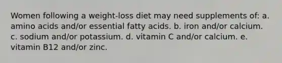 Women following a weight-loss diet may need supplements of: a. amino acids and/or essential fatty acids. b. iron and/or calcium. c. sodium and/or potassium. d. vitamin C and/or calcium. e. vitamin B12 and/or zinc.