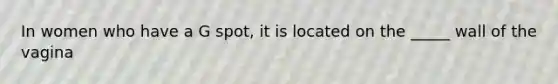 In women who have a G spot, it is located on the _____ wall of the vagina