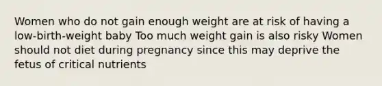 Women who do not gain enough weight are at risk of having a low-birth-weight baby Too much weight gain is also risky Women should not diet during pregnancy since this may deprive the fetus of critical nutrients