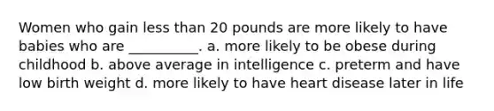 Women who gain less than 20 pounds are more likely to have babies who are __________. a. more likely to be obese during childhood b. above average in intelligence c. preterm and have low birth weight d. more likely to have heart disease later in life