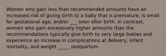 Women who gain less than recommended amounts have an increased risk of giving birth to a baby that is premature, is small for gestational age, and/or ___ soon after birth. In contrast, women who gain excessively higher amounts than the recommendations typically give birth to very large babies and experience an increase in complications at delivery, infant mortality, and weight _____ postpartum.