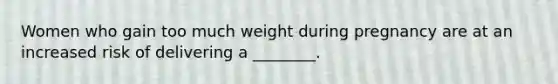 Women who gain too much weight during pregnancy are at an increased risk of delivering a ________.