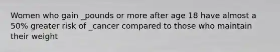 Women who gain _pounds or more after age 18 have almost a 50% greater risk of _cancer compared to those who maintain their weight