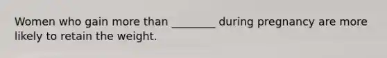 Women who gain more than ________ during pregnancy are more likely to retain the weight.