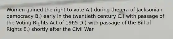 Women gained <a href='https://www.questionai.com/knowledge/kr9tEqZQot-the-right-to-vote' class='anchor-knowledge'>the right to vote</a> A.) during the era of Jacksonian democracy B.) early in the twentieth century C.) with passage of the Voting Rights Act of 1965 D.) with passage of the Bill of Rights E.) shortly after the Civil War