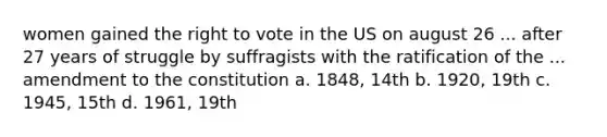 women gained <a href='https://www.questionai.com/knowledge/kr9tEqZQot-the-right-to-vote' class='anchor-knowledge'>the right to vote</a> in the US on august 26 ... after 27 years of struggle by suffragists with the ratification of the ... amendment to the constitution a. 1848, 14th b. 1920, 19th c. 1945, 15th d. 1961, 19th