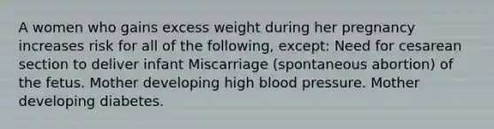 A women who gains excess weight during her pregnancy increases risk for all of the following, except: Need for cesarean section to deliver infant Miscarriage (spontaneous abortion) of the fetus. Mother developing high blood pressure. Mother developing diabetes.