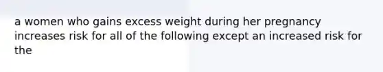 a women who gains excess weight during her pregnancy increases risk for all of the following except an increased risk for the