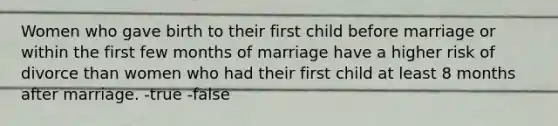 Women who gave birth to their first child before marriage or within the first few months of marriage have a higher risk of divorce than women who had their first child at least 8 months after marriage. -true -false