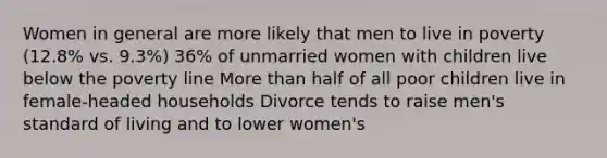 Women in general are more likely that men to live in poverty (12.8% vs. 9.3%) 36% of unmarried women with children live below the poverty line More than half of all poor children live in female-headed households Divorce tends to raise men's standard of living and to lower women's