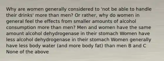 Why are women generally considered to 'not be able to handle their drinks' more than men? Or rather, why do women in general feel the effects from smaller amounts of alcohol consumption more than men? Men and women have the same amount alcohol dehydrogenase in their stomach Women have less alcohol dehydrogenase in their stomach Women generally have less body water (and more body fat) than men B and C None of the above