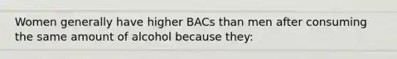 Women generally have higher BACs than men after consuming the same amount of alcohol because they: