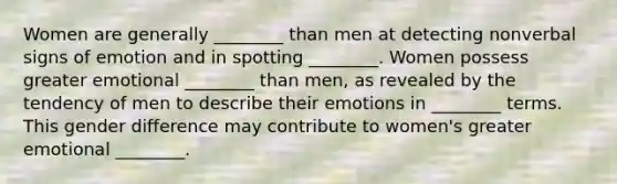 Women are generally ________ than men at detecting nonverbal signs of emotion and in spotting ________. Women possess greater emotional ________ than men, as revealed by the tendency of men to describe their emotions in ________ terms. This gender difference may contribute to women's greater emotional ________.