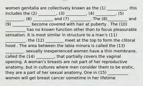 women genitalia are collectively known as the (1) __________. this includes the (2) _________, (3) __________, (4) __________, (5) _________, (6) __________ and (7) __________. The (8)__________ and (9) _________ become covered with hair at puberty . The (10) __________ has no known function other than to focus pleasurable sensation. It is most similar in structure to a man's (11) __________. the (12) _________ meet at the top to form the clitoral hood . The area between the labia minora is called the (13) _________. sexually inexperienced women have a thin membrane, called the (14) _________, that partially covers the vaginal opening. A woman's breasts are not part of her reproductive anatomy, but in cultures where men consider them to be erotic, they are a part of her sexual anatomy. One in (15) __________ women will get breast cancer sometime in her lifetime