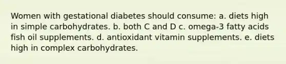 Women with gestational diabetes should consume: a. diets high in simple carbohydrates. b. both C and D c. omega-3 fatty acids fish oil supplements. d. antioxidant vitamin supplements. e. diets high in complex carbohydrates.