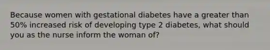 Because women with gestational diabetes have a greater than 50% increased risk of developing type 2 diabetes, what should you as the nurse inform the woman of?