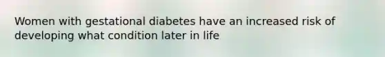 Women with gestational diabetes have an increased risk of developing what condition later in life