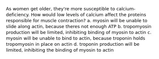 As women get older, they're more susceptible to calcium-deficiency. How would low levels of calcium affect the proteins responsible for <a href='https://www.questionai.com/knowledge/k0LBwLeEer-muscle-contraction' class='anchor-knowledge'>muscle contraction</a>? a. myosin will be unable to slide along actin, because theres not enough ATP b. tropomyosin production will be limited, inhibiting binding of myosin to actin c. myosin will be unable to bind to actin, because troponin holds tropomyosin in place on actin d. troponin production will be limited, inhibiting the binding of myosin to actin