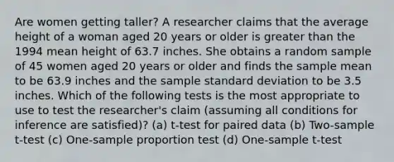 Are women getting taller? A researcher claims that the average height of a woman aged 20 years or older is greater than the 1994 mean height of 63.7 inches. She obtains a random sample of 45 women aged 20 years or older and finds the sample mean to be 63.9 inches and the sample standard deviation to be 3.5 inches. Which of the following tests is the most appropriate to use to test the researcher's claim (assuming all conditions for inference are satisfied)? (a) t-test for paired data (b) Two-sample t-test (c) One-sample proportion test (d) One-sample t-test