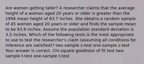 Are women getting​ taller? A researcher claims that the average height of a woman aged 20 years or older is greater than the 1994 mean height of 63.7 inches. She obtains a random sample of 45 women aged 20 years or older and finds the sample mean to be 63.9 inches. Assume the population standard deviation is 3.5 inches. Which of the following tests is the most appropriate to use to test the​ researcher's claim​ (assuming all conditions for inference are​ satisfied)? ​two-sample z-test ​one-sample z-test Your answer is correct. ​Chi-square goodness of fit test ​two-sample t-test ​one-sample t-test