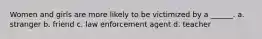 Women and girls are more likely to be victimized by a ______. a. stranger b. friend c. law enforcement agent d. teacher