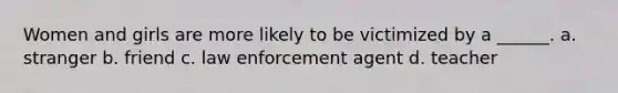 Women and girls are more likely to be victimized by a ______. a. stranger b. friend c. law enforcement agent d. teacher