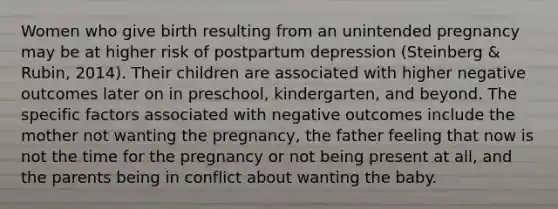 Women who give birth resulting from an unintended pregnancy may be at higher risk of postpartum depression (Steinberg & Rubin, 2014). Their children are associated with higher negative outcomes later on in preschool, kindergarten, and beyond. The specific factors associated with negative outcomes include the mother not wanting the pregnancy, the father feeling that now is not the time for the pregnancy or not being present at all, and the parents being in conflict about wanting the baby.