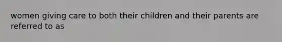 women giving care to both their children and their parents are referred to as