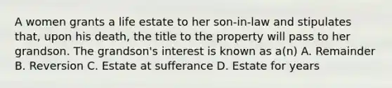 A women grants a life estate to her son-in-law and stipulates that, upon his death, the title to the property will pass to her grandson. The grandson's interest is known as a(n) A. Remainder B. Reversion C. Estate at sufferance D. Estate for years