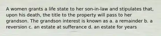 A women grants a life state to her son-in-law and stipulates that, upon his death, the title to the property will pass to her grandson. The grandson interest is known as a. a remainder b. a reversion c. an estate at sufferance d. an estate for years