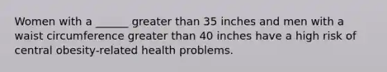 Women with a ______ greater than 35 inches and men with a waist circumference greater than 40 inches have a high risk of central obesity-related health problems.