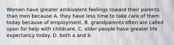 Women have greater ambivalent feelings toward their parents than men because A. they have less time to take care of them today because of employment. B. grandparents often are called upon for help with childcare. C. older people have greater life expectancy today. D. both a and b