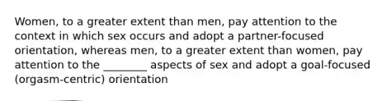 Women, to a greater extent than men, pay attention to the context in which sex occurs and adopt a partner-focused orientation, whereas men, to a greater extent than women, pay attention to the ________ aspects of sex and adopt a goal-focused (orgasm-centric) orientation