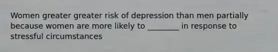 Women greater greater risk of depression than men partially because women are more likely to ________ in response to stressful circumstances