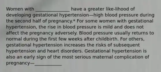 Women with _______________ have a greater like-lihood of developing gestational hypertension—high blood pressure during the second half of pregnancy.* For some women with gestational hypertension, the rise in blood pressure is mild and does not affect the pregnancy adversely. Blood pressure usually returns to normal during the first few weeks after childbirth. For others, gestational hypertension increases the risks of subsequent hypertension and heart disorders. Gestational hypertension is also an early sign of the most serious maternal complication of pregnancy—____________