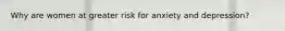 Why are women at greater risk for anxiety and depression?