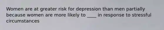 Women are at greater risk for depression than men partially because women are more likely to ____ in response to stressful circumstances