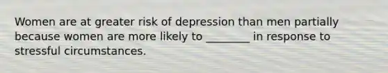 Women are at greater risk of depression than men partially because women are more likely to ________ in response to stressful circumstances.