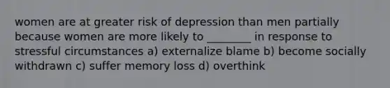 women are at greater risk of depression than men partially because women are more likely to ________ in response to stressful circumstances a) externalize blame b) become socially withdrawn c) suffer memory loss d) overthink